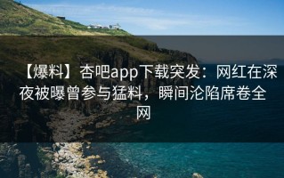 【爆料】杏吧app下载突发：网红在深夜被曝曾参与猛料，瞬间沦陷席卷全网