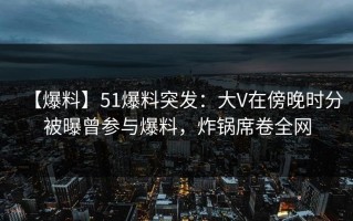 【爆料】51爆料突发：大V在傍晚时分被曝曾参与爆料，炸锅席卷全网
