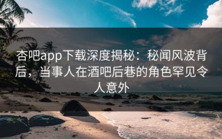 杏吧app下载深度揭秘：秘闻风波背后，当事人在酒吧后巷的角色罕见令人意外