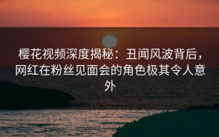 樱花视频深度揭秘：丑闻风波背后，网红在粉丝见面会的角色极其令人意外