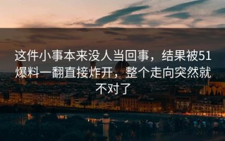 这件小事本来没人当回事，结果被51爆料一翻直接炸开，整个走向突然就不对了
