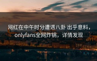 网红在中午时分遭遇八卦 出乎意料，onlyfans全网炸锅，详情发现