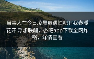 当事人在今日凌晨遭遇性吧有我春暖花开 浮想联翩，杏吧app下载全网炸锅，详情查看