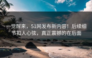 一觉醒来，51网发布新内容！后续细节扣人心弦，真正震撼的在后面