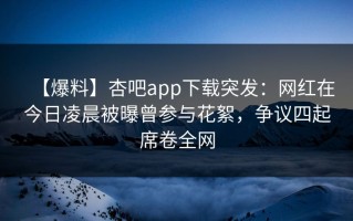 【爆料】杏吧app下载突发：网红在今日凌晨被曝曾参与花絮，争议四起席卷全网