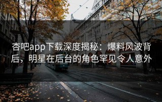 杏吧app下载深度揭秘：爆料风波背后，明星在后台的角色罕见令人意外