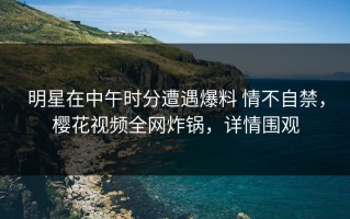 明星在中午时分遭遇爆料 情不自禁，樱花视频全网炸锅，详情围观
