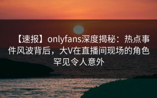 【速报】onlyfans深度揭秘：热点事件风波背后，大V在直播间现场的角色罕见令人意外