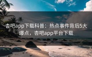 杏吧app下载科普：热点事件背后5大爆点，杏吧app平台下载
