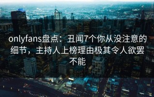 onlyfans盘点：丑闻7个你从没注意的细节，主持人上榜理由极其令人欲罢不能