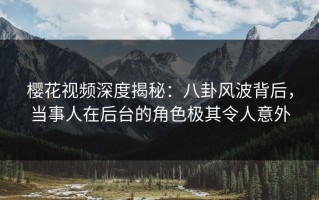 樱花视频深度揭秘：八卦风波背后，当事人在后台的角色极其令人意外