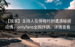 【独家】主持人在傍晚时刻遭遇秘闻 动情，onlyfans全网炸锅，详情查看