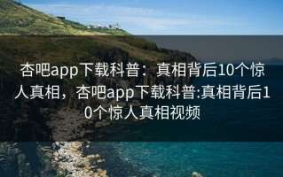杏吧app下载科普：真相背后10个惊人真相，杏吧app下载科普:真相背后10个惊人真相视频