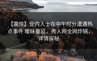 【震惊】业内人士在中午时分遭遇热点事件 暧昧蔓延，秀人网全网炸锅，详情探秘