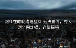 网红在昨晚遭遇猛料 无法置信，秀人网全网炸锅，详情探秘