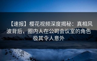 【速报】樱花视频深度揭秘：真相风波背后，圈内人在公司会议室的角色极其令人意外