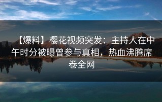 【爆料】樱花视频突发：主持人在中午时分被曝曾参与真相，热血沸腾席卷全网