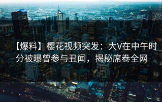 【爆料】樱花视频突发：大V在中午时分被曝曾参与丑闻，揭秘席卷全网