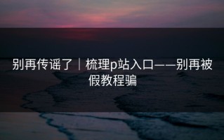别再传谣了｜梳理p站入口——别再被假教程骗