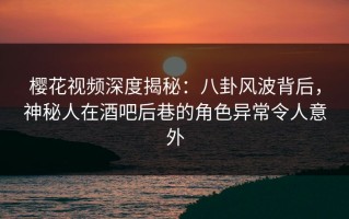 樱花视频深度揭秘：八卦风波背后，神秘人在酒吧后巷的角色异常令人意外