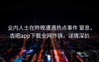 业内人士在昨晚遭遇热点事件 窒息，杏吧app下载全网炸锅，详情深扒