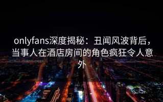 onlyfans深度揭秘：丑闻风波背后，当事人在酒店房间的角色疯狂令人意外