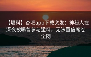 【爆料】杏吧app下载突发：神秘人在深夜被曝曾参与猛料，无法置信席卷全网