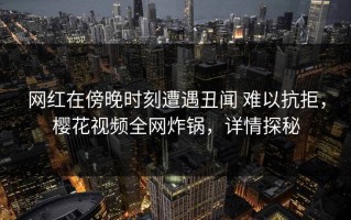 网红在傍晚时刻遭遇丑闻 难以抗拒，樱花视频全网炸锅，详情探秘