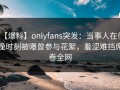 【爆料】onlyfans突发：当事人在傍晚时刻被曝曾参与花絮，羞涩难挡席卷全网