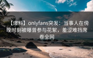 【爆料】onlyfans突发：当事人在傍晚时刻被曝曾参与花絮，羞涩难挡席卷全网
