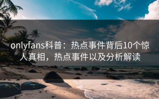 onlyfans科普：热点事件背后10个惊人真相，热点事件以及分析解读