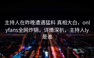 主持人在昨晚遭遇猛料 真相大白，onlyfans全网炸锅，详情深扒，主持人ly是谁