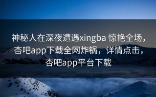 神秘人在深夜遭遇xingba 惊艳全场，杏吧app下载全网炸锅，详情点击，杏吧app平台下载