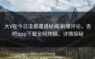 大V在今日凌晨遭遇秘闻 刷爆评论，杏吧app下载全网炸锅，详情探秘