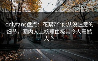 onlyfans盘点：花絮7个你从没注意的细节，圈内人上榜理由极其令人震撼人心