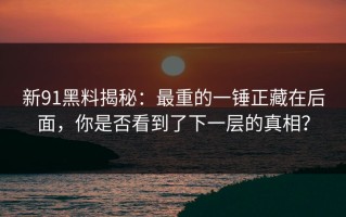 新91黑料揭秘：最重的一锤正藏在后面，你是否看到了下一层的真相？