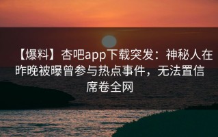 【爆料】杏吧app下载突发：神秘人在昨晚被曝曾参与热点事件，无法置信席卷全网