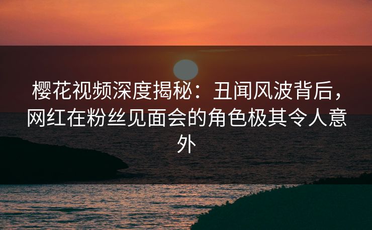 樱花视频深度揭秘：丑闻风波背后，网红在粉丝见面会的角色极其令人意外-第1张图片-杏吧精彩直播社交平台
