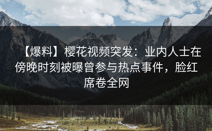 【爆料】樱花视频突发：业内人士在傍晚时刻被曝曾参与热点事件，脸红席卷全网-第1张图片-杏吧精彩直播社交平台