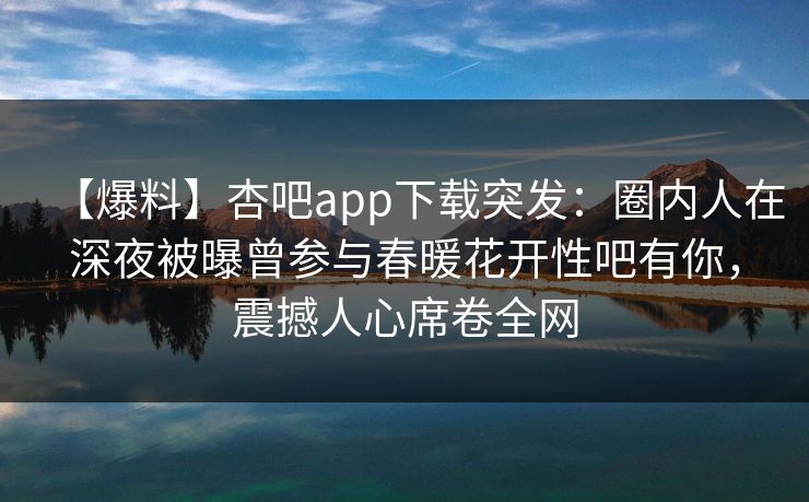 【爆料】杏吧app下载突发：圈内人在深夜被曝曾参与春暖花开性吧有你，震撼人心席卷全网-第1张图片-杏吧精彩直播社交平台