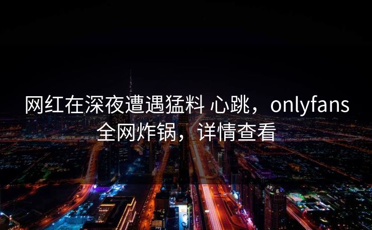 网红在深夜遭遇猛料 心跳,onlyfans全网炸锅,详情查看-第1张图片-杏吧精彩直播社交平台 网红在深夜遭遇猛料 心跳,onlyfans全网炸锅,详情查看-第1张图片-杏吧精彩直播社交平台