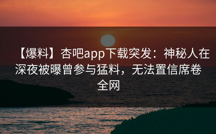【爆料】杏吧app下载突发：神秘人在深夜被曝曾参与猛料，无法置信席卷全网-第1张图片-杏吧精彩直播社交平台
