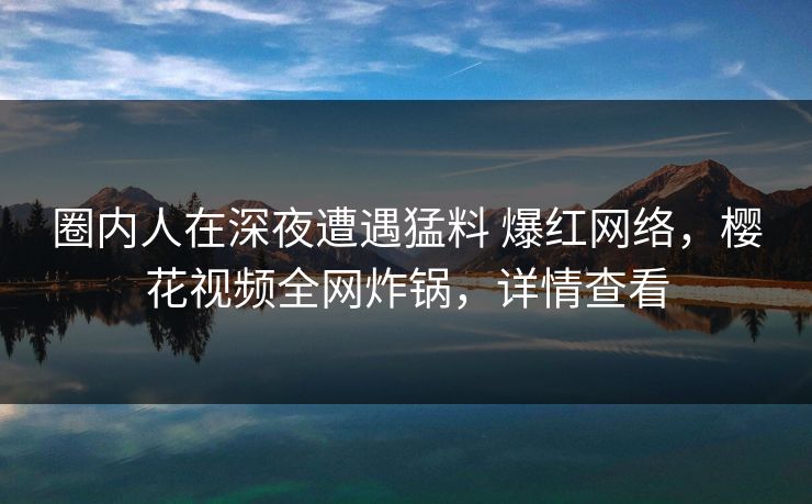 圈内人在深夜遭遇猛料 爆红网络，樱花视频全网炸锅，详情查看-第1张图片-杏吧精彩直播社交平台