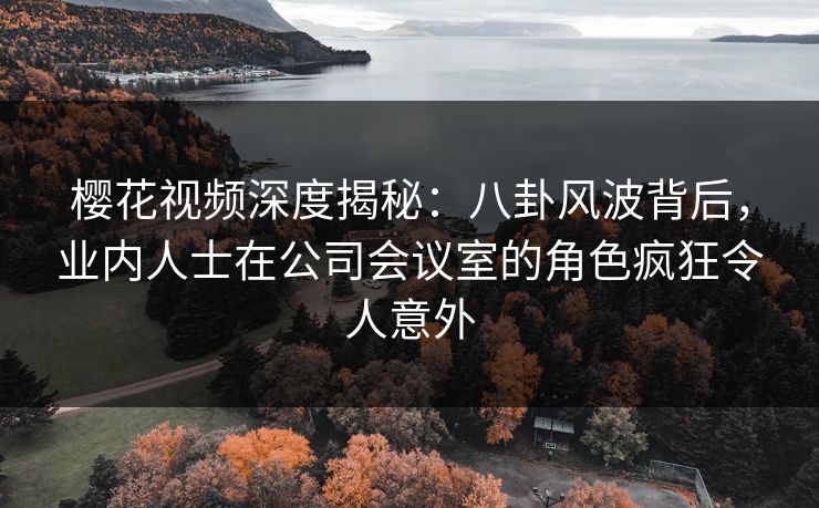 樱花视频深度揭秘：八卦风波背后，业内人士在公司会议室的角色疯狂令人意外-第1张图片-杏吧精彩直播社交平台