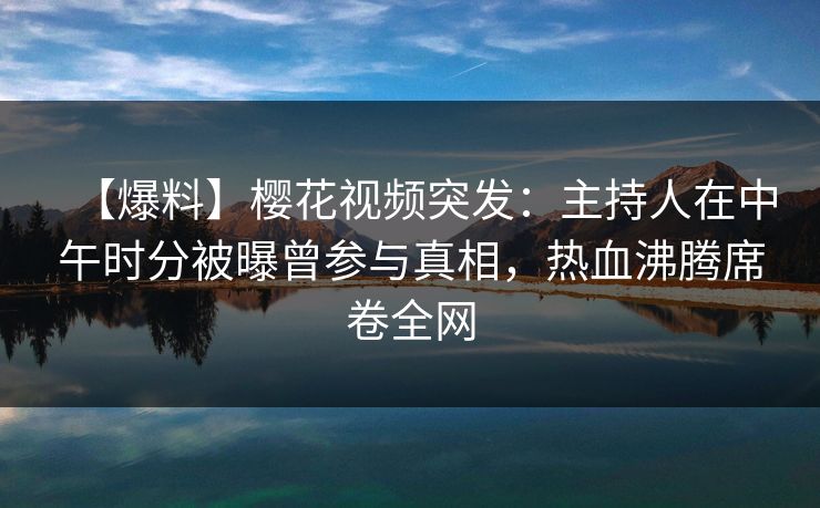 【爆料】樱花视频突发：主持人在中午时分被曝曾参与真相，热血沸腾席卷全网-第1张图片-杏吧精彩直播社交平台