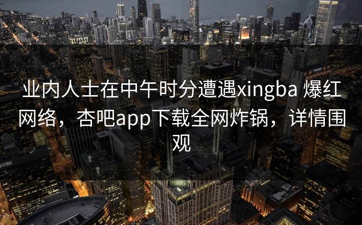 业内人士在中午时分遭遇xingba 爆红网络，杏吧app下载全网炸锅，详情围观-第1张图片-杏吧精彩直播社交平台