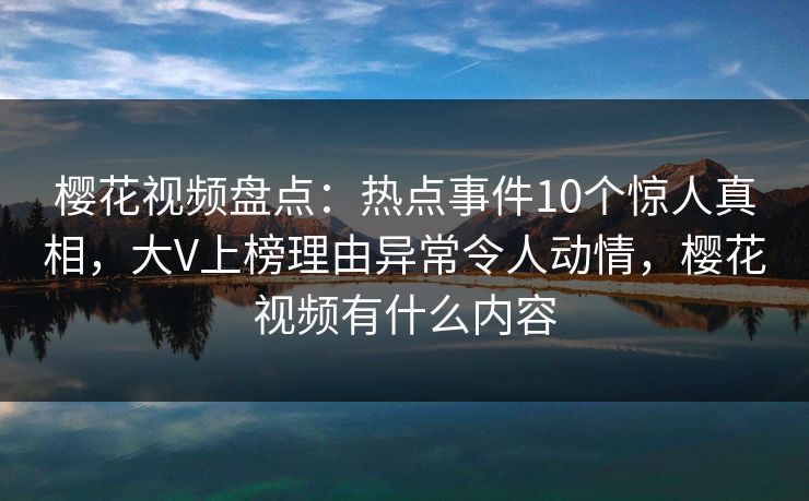 樱花视频盘点：热点事件10个惊人真相，大V上榜理由异常令人动情，樱花视频有什么内容-第1张图片-杏吧精彩直播社交平台