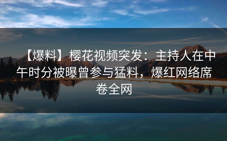 【爆料】樱花视频突发：主持人在中午时分被曝曾参与猛料，爆红网络席卷全网-第1张图片-杏吧精彩直播社交平台