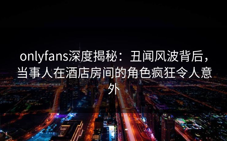 onlyfans深度揭秘：丑闻风波背后，当事人在酒店房间的角色疯狂令人意外-第1张图片-杏吧精彩直播社交平台