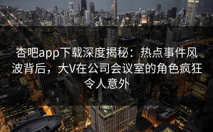 杏吧app下载深度揭秘：热点事件风波背后，大V在公司会议室的角色疯狂令人意外-第1张图片-杏吧精彩直播社交平台